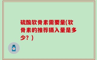 硫酸软骨素需要量(软骨素的推荐摄入量是多少？)