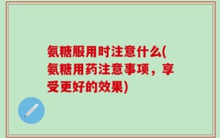 氨糖服用时注意什么(氨糖用药注意事项，享受更好的效果)
