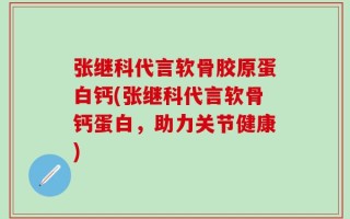 张继科代言软骨胶原蛋白钙(张继科代言软骨钙蛋白，助力关节健康)