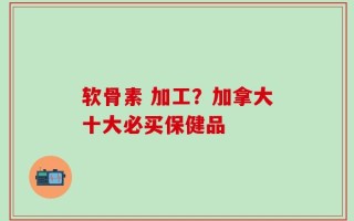 软骨素 加工？加拿大十大必买保健品