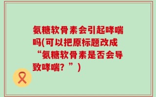 氨糖软骨素会引起哮喘吗(可以把原标题改成“氨糖软骨素是否会导致哮喘？”)