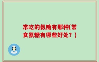 常吃的氨糖有那种(常食氨糖有哪些好处？)
