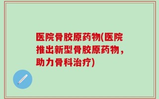医院骨胶原药物(医院推出新型骨胶原药物，助力骨科治疗)
