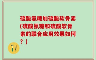 硫酸氨糖加硫酸软骨素(硫酸氨糖和硫酸软骨素的联合应用效果如何？)