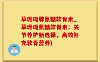 草珊瑚牌氨糖软骨素_草珊瑚氨糖软骨素：关节养护新选择，高效补充软骨营养)