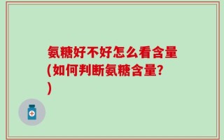 氨糖好不好怎么看含量(如何判断氨糖含量？)