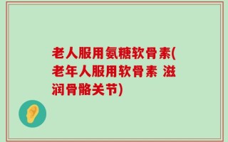 老人服用氨糖软骨素(老年人服用软骨素 滋润骨骼关节)
