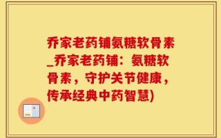 乔家老药铺氨糖软骨素_乔家老药铺：氨糖软骨素，守护关节健康，传承经典中药智慧)