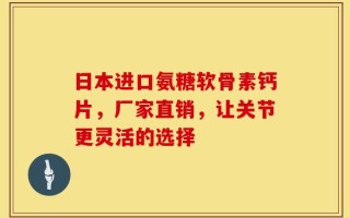 日本进口氨糖软骨素钙片，厂家直销，让关节更灵活的选择