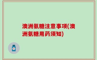 澳洲氨糖注意事项(澳洲氨糖用药须知)