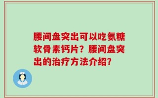 腰间盘突出可以吃氨糖软骨素钙片？腰间盘突出的治疗方法介绍？