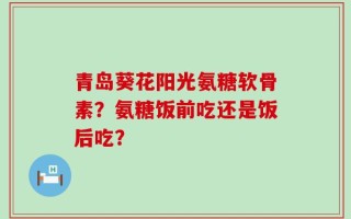 青岛葵花阳光氨糖软骨素？氨糖饭前吃还是饭后吃？