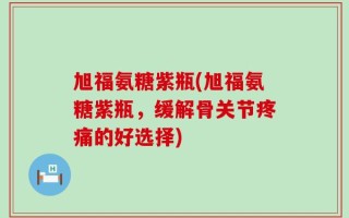 旭福氨糖紫瓶(旭福氨糖紫瓶，缓解骨关节疼痛的好选择)