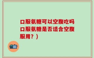 口服氨糖可以空腹吃吗口服氨糖是否适合空腹服用？)