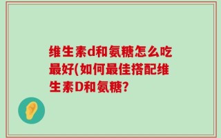 维生素d和氨糖怎么吃最好(如何最佳搭配维生素D和氨糖？
