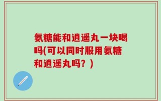 氨糖能和逍遥丸一块喝吗(可以同时服用氨糖和逍遥丸吗？)