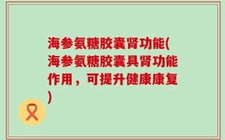 海参氨糖胶囊肾功能(海参氨糖胶囊具肾功能作用，可提升健康康复)