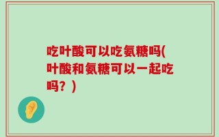 吃叶酸可以吃氨糖吗(叶酸和氨糖可以一起吃吗？)