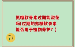 氨糖软骨素过期能浇花吗(过期的氨糖软骨素能否用于植物养护？)