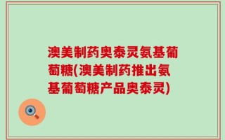 澳美制药奥泰灵氨基葡萄糖(澳美制药推出氨基葡萄糖产品奥泰灵)