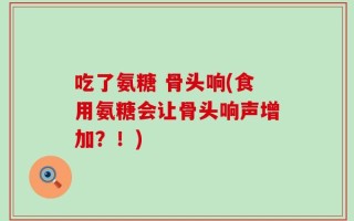 吃了氨糖 骨头响(食用氨糖会让骨头响声增加？！)