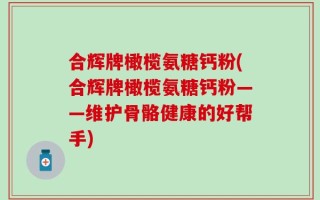 合辉牌橄榄氨糖钙粉(合辉牌橄榄氨糖钙粉——维护骨骼健康的好帮手)