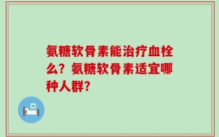 氨糖软骨素能治疗血栓么？氨糖软骨素适宜哪种人群？
