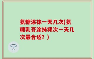 氨糖涂抹一天几次(氨糖乳膏涂抹频次一天几次最合适？)