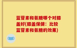 蓝苷素和氨糖哪个对膝盖好(膝盖保健：比较蓝苷素和氨糖的效果)