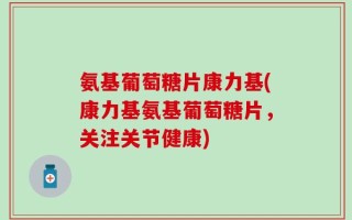 氨基葡萄糖片康力基(康力基氨基葡萄糖片，关注关节健康)