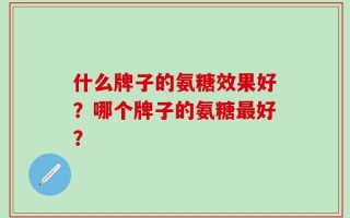 什么牌子的氨糖效果好？哪个牌子的氨糖最好？