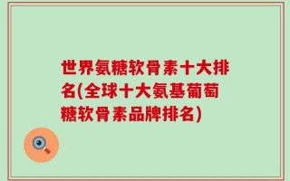 世界氨糖软骨素十大排名(全球十大氨基葡萄糖软骨素品牌排名)