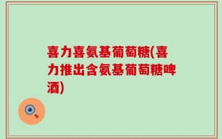 喜力喜氨基葡萄糖(喜力推出含氨基葡萄糖啤酒)