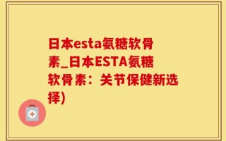 日本esta氨糖软骨素_日本ESTA氨糖软骨素：关节保健新选择)