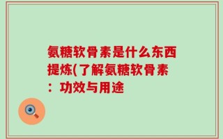 氨糖软骨素是什么东西提炼(了解氨糖软骨素：功效与用途