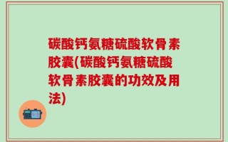 碳酸钙氨糖硫酸软骨素胶囊(碳酸钙氨糖硫酸软骨素胶囊的功效及用法)