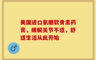 美国进口氨糖软骨素药膏，缓解关节不适，舒适生活从此开始