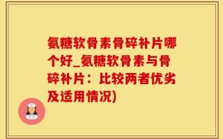 氨糖软骨素骨碎补片哪个好_氨糖软骨素与骨碎补片：比较两者优劣及适用情况)