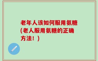 老年人该如何服用氨糖(老人服用氨糖的正确方法！)