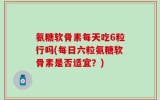 氨糖软骨素每天吃6粒行吗(每日六粒氨糖软骨素是否适宜？)
