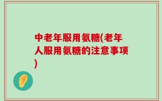 中老年服用氨糖(老年人服用氨糖的注意事项)