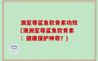 澳至尊鲨鱼软骨素功效(澳洲至尊鲨鱼软骨素：健康保护神奇？)