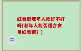 红氨糖老年人吃好不好呀(老年人能否适合食用红氨糖？)