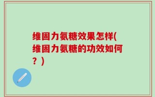 维固力氨糖效果怎样(维固力氨糖的功效如何？)