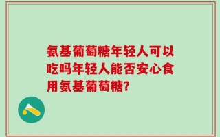 氨基葡萄糖年轻人可以吃吗年轻人能否安心食用氨基葡萄糖？