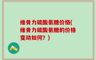 维骨力硫酸氨糖价格(维骨力硫酸氨糖的价格变动如何？)