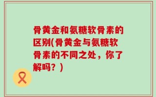 骨黄金和氨糖软骨素的区别(骨黄金与氨糖软骨素的不同之处，你了解吗？)