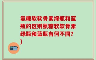 氨糖软软骨素绿瓶和蓝瓶的区别氨糖软软骨素绿瓶和蓝瓶有何不同？)