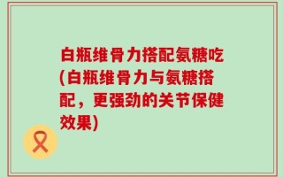 白瓶维骨力搭配氨糖吃(白瓶维骨力与氨糖搭配，更强劲的关节保健效果)