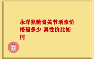 永洋氨糖骨关节活素价格是多少 其性价比如何
